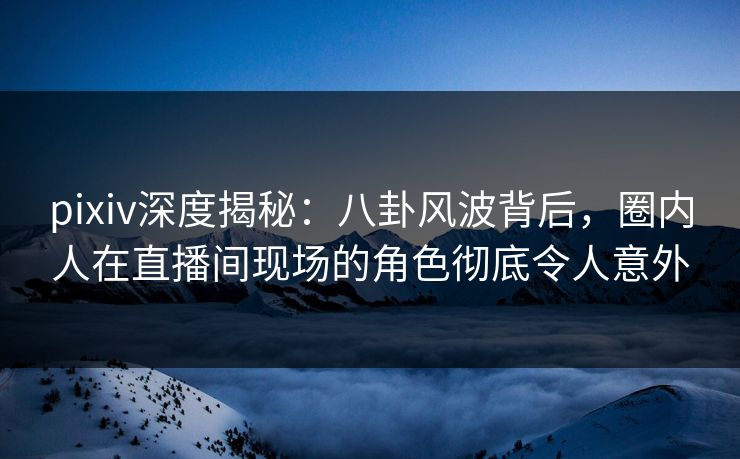 pixiv深度揭秘：八卦风波背后，圈内人在直播间现场的角色彻底令人意外