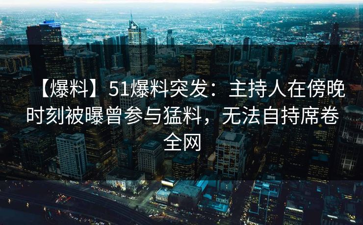 【爆料】51爆料突发：主持人在傍晚时刻被曝曾参与猛料，无法自持席卷全网
