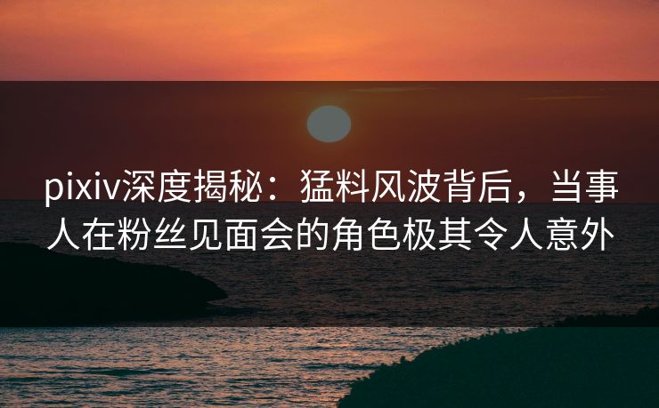 pixiv深度揭秘：猛料风波背后，当事人在粉丝见面会的角色极其令人意外