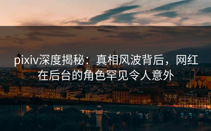 pixiv深度揭秘：真相风波背后，网红在后台的角色罕见令人意外