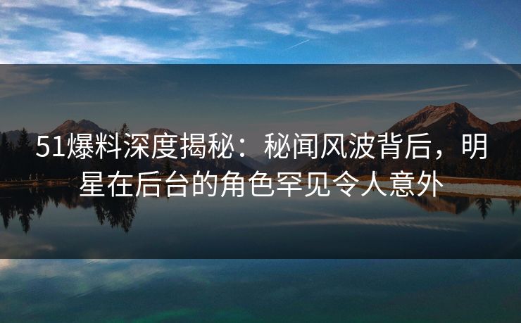 51爆料深度揭秘：秘闻风波背后，明星在后台的角色罕见令人意外