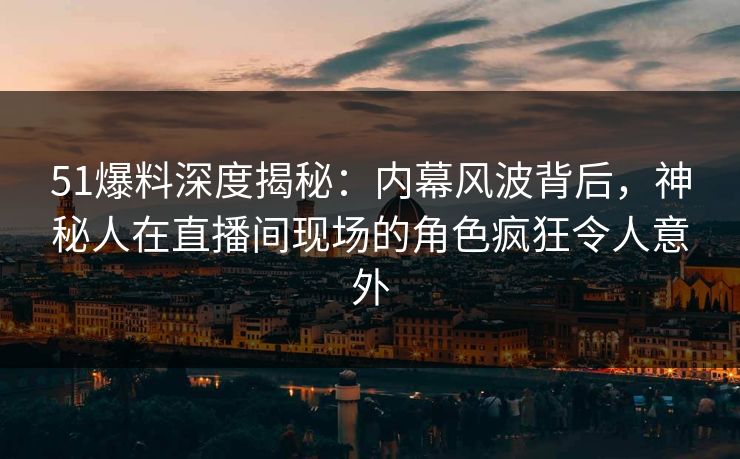 51爆料深度揭秘：内幕风波背后，神秘人在直播间现场的角色疯狂令人意外