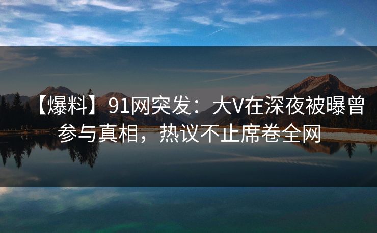【爆料】91网突发：大V在深夜被曝曾参与真相，热议不止席卷全网