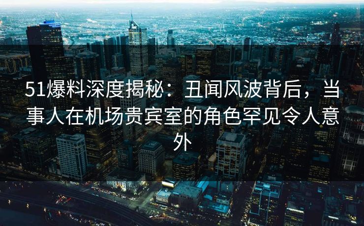 51爆料深度揭秘：丑闻风波背后，当事人在机场贵宾室的角色罕见令人意外