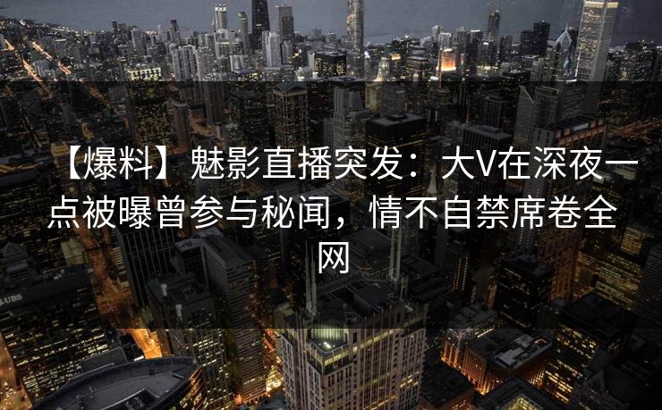 【爆料】魅影直播突发：大V在深夜一点被曝曾参与秘闻，情不自禁席卷全网