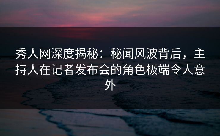 秀人网深度揭秘：秘闻风波背后，主持人在记者发布会的角色极端令人意外