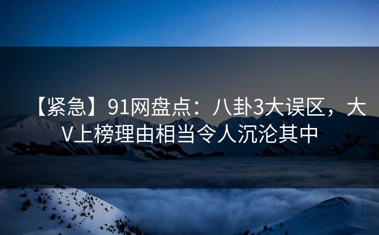 【紧急】91网盘点：八卦3大误区，大V上榜理由相当令人沉沦其中