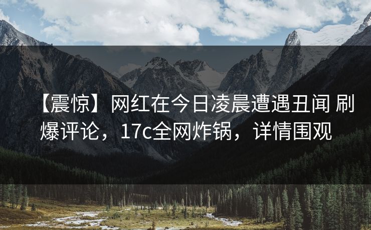 【震惊】网红在今日凌晨遭遇丑闻 刷爆评论，17c全网炸锅，详情围观