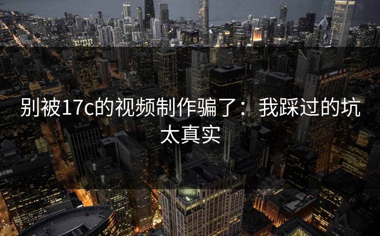 别被17c的视频制作骗了：我踩过的坑太真实