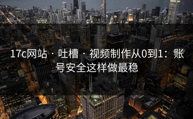 17c网站 · 吐槽 · 视频制作从0到1：账号安全这样做最稳