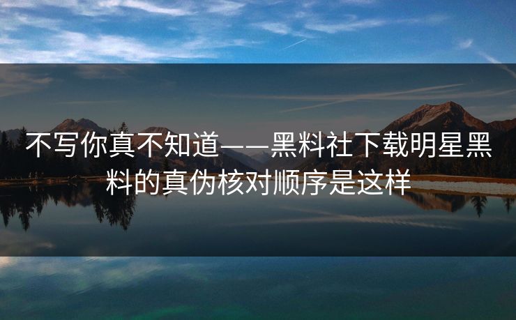 不写你真不知道——黑料社下载明星黑料的真伪核对顺序是这样