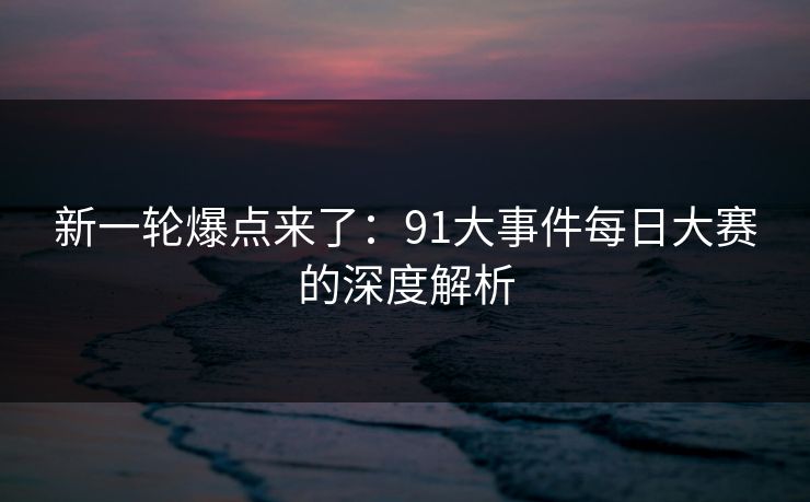 新一轮爆点来了：91大事件每日大赛的深度解析