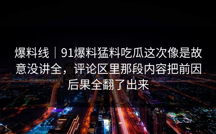 爆料线｜91爆料猛料吃瓜这次像是故意没讲全，评论区里那段内容把前因后果全翻了出来