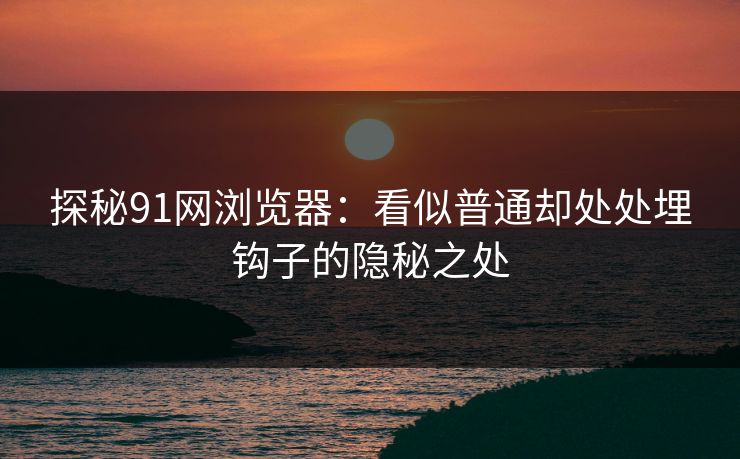探秘91网浏览器：看似普通却处处埋钩子的隐秘之处