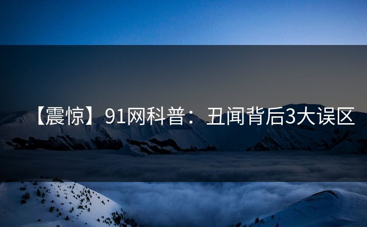 【震惊】91网科普：丑闻背后3大误区
