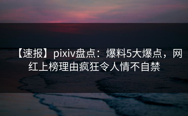 【速报】pixiv盘点：爆料5大爆点，网红上榜理由疯狂令人情不自禁