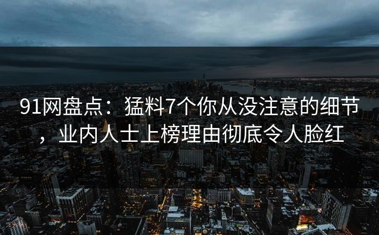 91网盘点：猛料7个你从没注意的细节，业内人士上榜理由彻底令人脸红