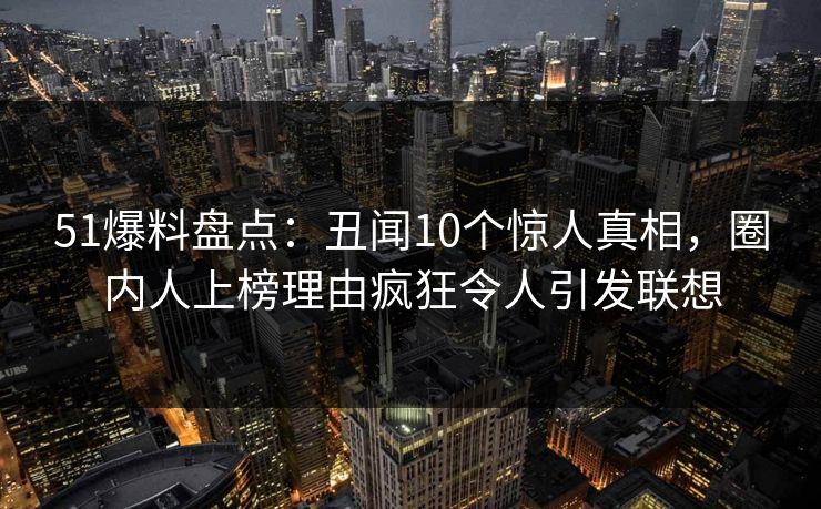 51爆料盘点:丑闻10个惊人真相,圈内人上榜理由疯狂令人引发联想 51爆料盘点:丑闻10个惊人真相,圈内人上榜理由疯狂令人引发联想