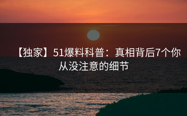 【独家】51爆料科普：真相背后7个你从没注意的细节