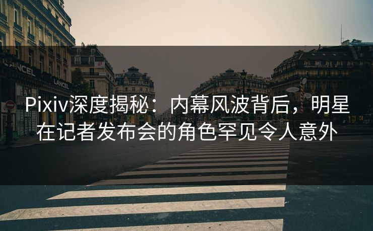 Pixiv深度揭秘：内幕风波背后，明星在记者发布会的角色罕见令人意外