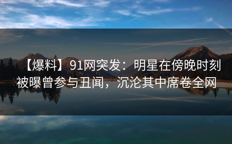【爆料】91网突发：明星在傍晚时刻被曝曾参与丑闻，沉沦其中席卷全网