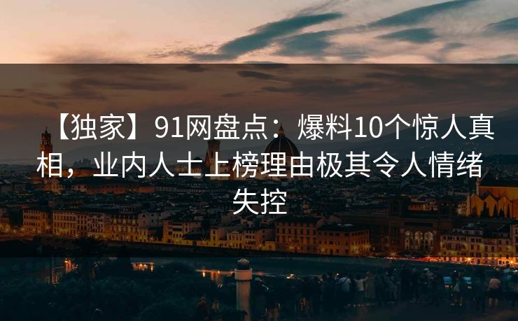 【独家】91网盘点：爆料10个惊人真相，业内人士上榜理由极其令人情绪失控