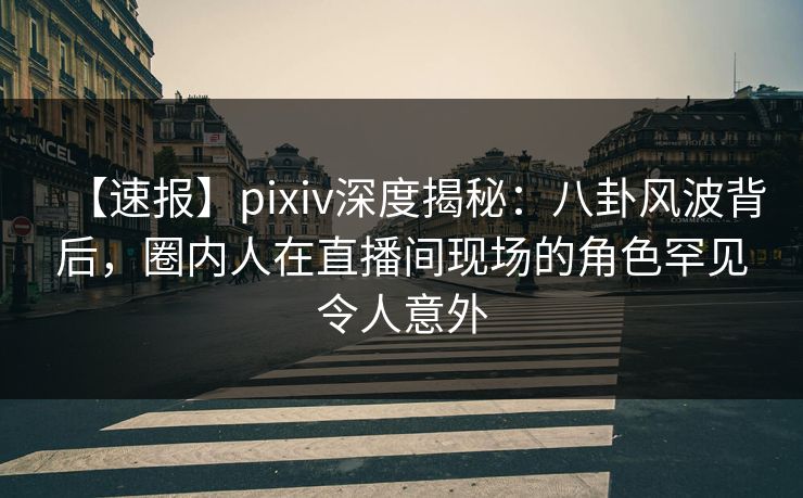 【速报】pixiv深度揭秘：八卦风波背后，圈内人在直播间现场的角色罕见令人意外