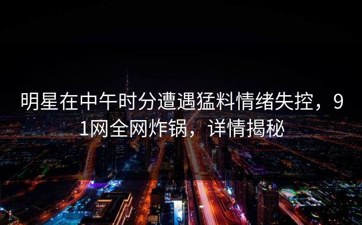 明星在中午时分遭遇猛料情绪失控，91网全网炸锅，详情揭秘