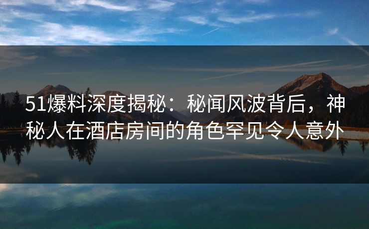 51爆料深度揭秘：秘闻风波背后，神秘人在酒店房间的角色罕见令人意外