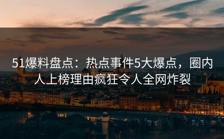 51爆料盘点：热点事件5大爆点，圈内人上榜理由疯狂令人全网炸裂