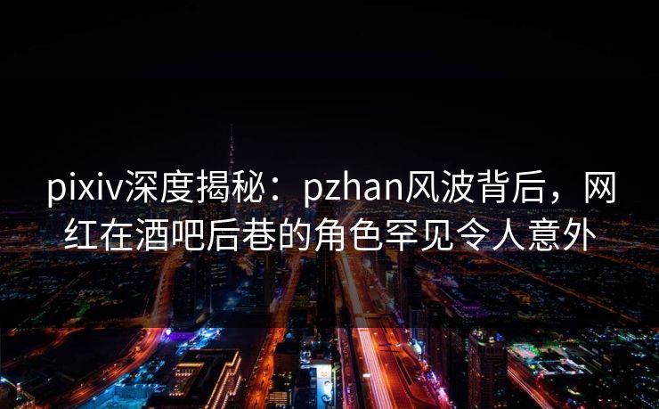 pixiv深度揭秘：pzhan风波背后，网红在酒吧后巷的角色罕见令人意外