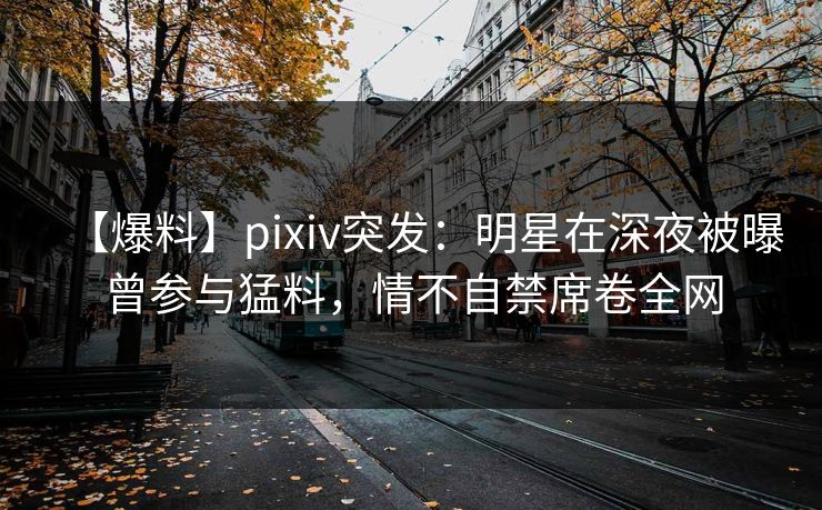 【爆料】pixiv突发：明星在深夜被曝曾参与猛料，情不自禁席卷全网