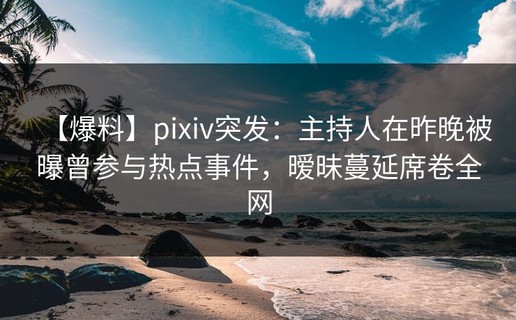 【爆料】pixiv突发：主持人在昨晚被曝曾参与热点事件，暧昧蔓延席卷全网