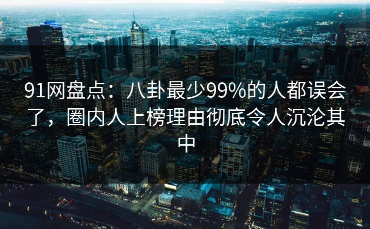 91网盘点：八卦最少99%的人都误会了，圈内人上榜理由彻底令人沉沦其中