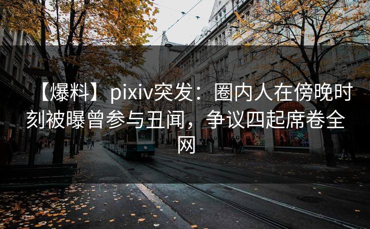 【爆料】pixiv突发：圈内人在傍晚时刻被曝曾参与丑闻，争议四起席卷全网