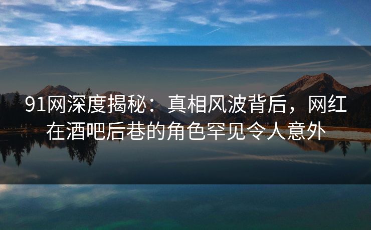 91网深度揭秘：真相风波背后，网红在酒吧后巷的角色罕见令人意外