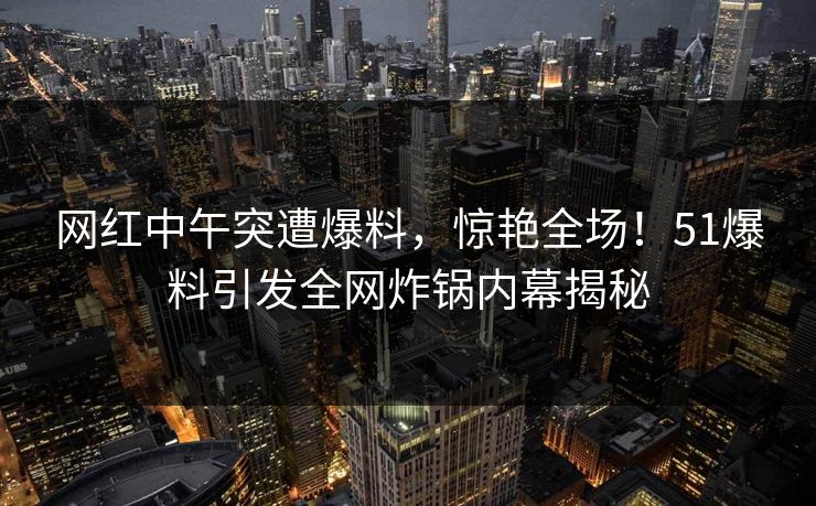 网红中午突遭爆料，惊艳全场！51爆料引发全网炸锅内幕揭秘