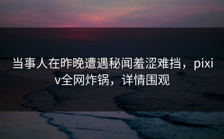 当事人在昨晚遭遇秘闻羞涩难挡，pixiv全网炸锅，详情围观