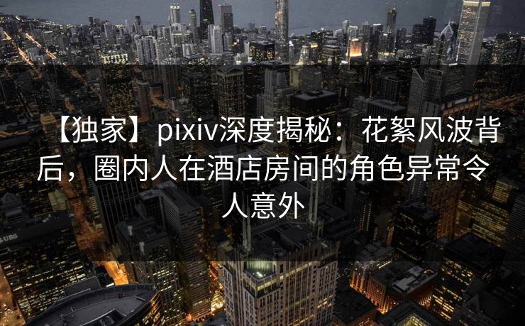 【独家】pixiv深度揭秘：花絮风波背后，圈内人在酒店房间的角色异常令人意外