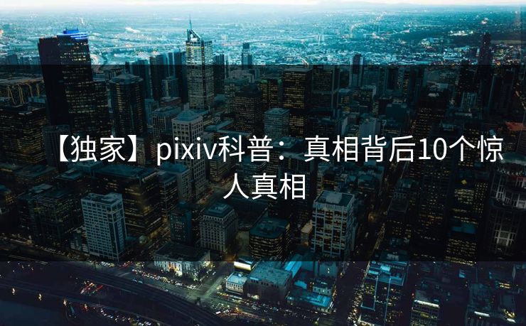 【独家】pixiv科普：真相背后10个惊人真相