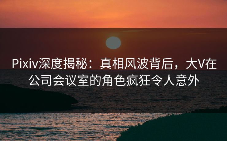 Pixiv深度揭秘:真相风波背后,大V在公司会议室的角色疯狂令人意外 Pixiv深度揭秘:真相风波背后,大V在公司会议室的角色疯狂令人意外