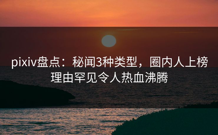 pixiv盘点：秘闻3种类型，圈内人上榜理由罕见令人热血沸腾