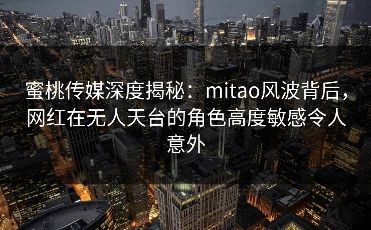 蜜桃传媒深度揭秘：mitao风波背后，网红在无人天台的角色高度敏感令人意外