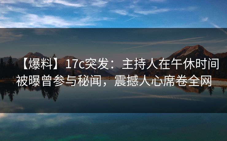 【爆料】17c突发：主持人在午休时间被曝曾参与秘闻，震撼人心席卷全网