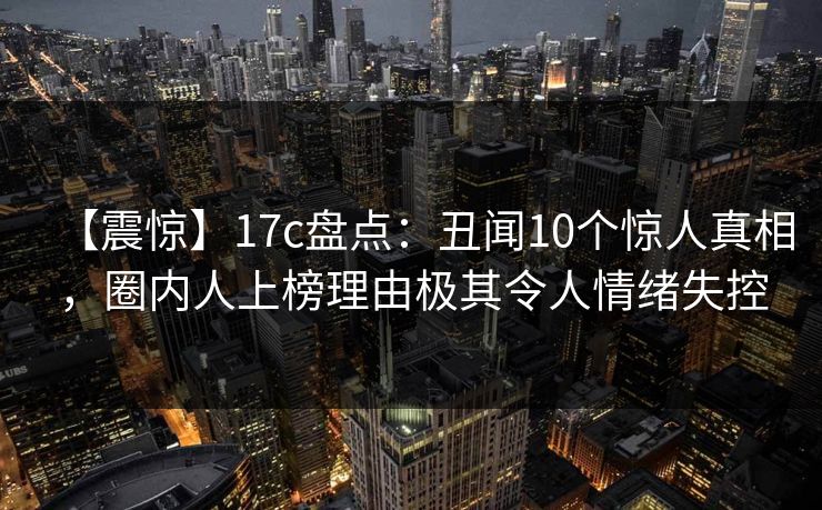 【震惊】17c盘点：丑闻10个惊人真相，圈内人上榜理由极其令人情绪失控