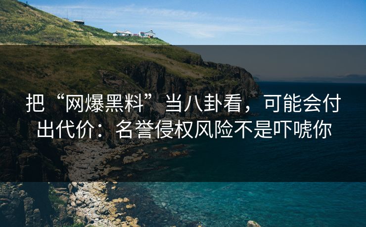 把“网爆黑料”当八卦看，可能会付出代价：名誉侵权风险不是吓唬你