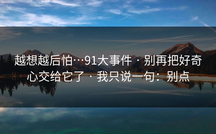 越想越后怕…91大事件 · 别再把好奇心交给它了 · 我只说一句:别点 越想越后怕…91大事件 · 别再把好奇心交给它了 · 我只说一句:别点