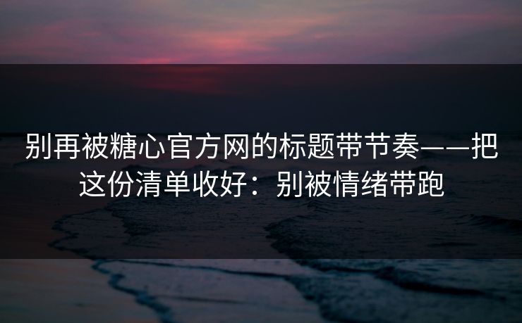 别再被糖心官方网的标题带节奏——把这份清单收好：别被情绪带跑