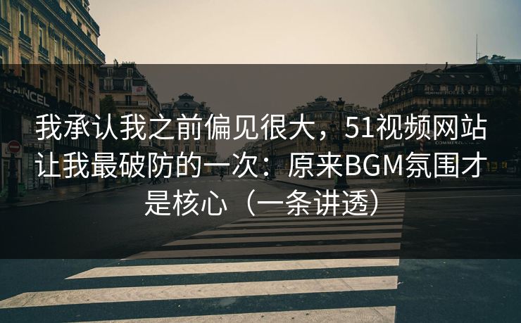 我承认我之前偏见很大，51视频网站让我最破防的一次：原来BGM氛围才是核心（一条讲透）