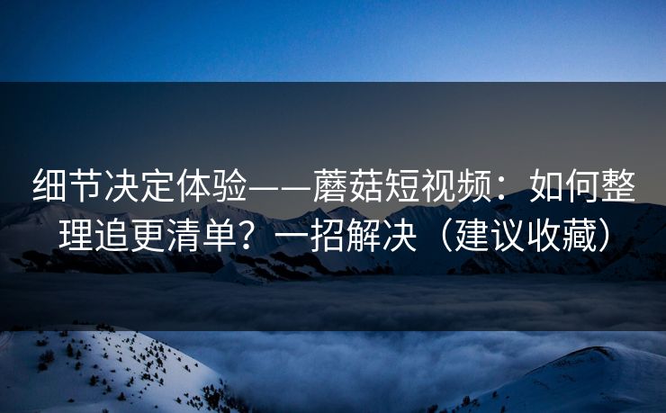 细节决定体验——蘑菇短视频：如何整理追更清单？一招解决（建议收藏）